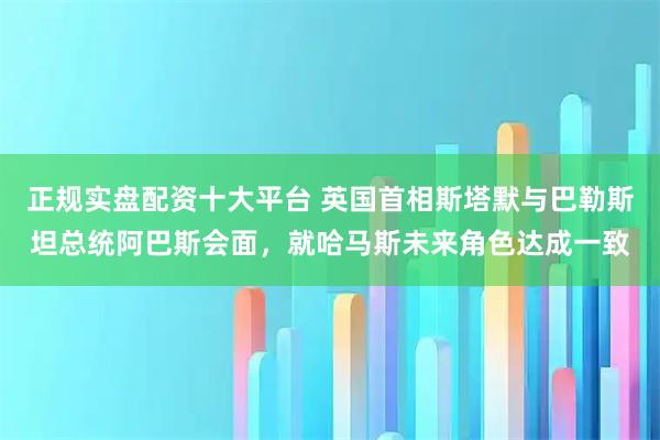 正规实盘配资十大平台 英国首相斯塔默与巴勒斯坦总统阿巴斯会面，就哈马斯未来角色达成一致