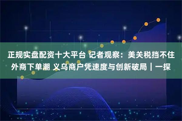 正规实盘配资十大平台 记者观察：美关税挡不住外商下单潮 义乌商户凭速度与创新破局︱一探