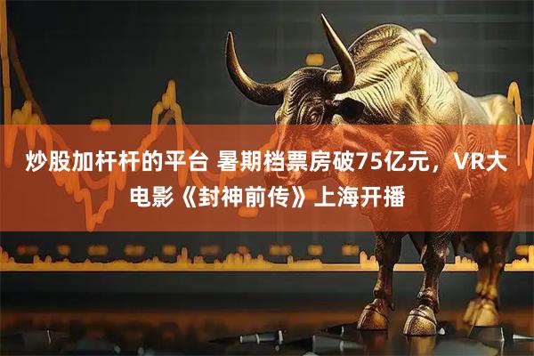 炒股加杆杆的平台 暑期档票房破75亿元，VR大电影《封神前传》上海开播