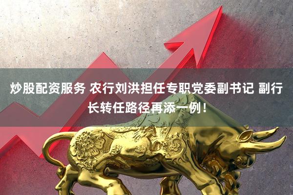 炒股配资服务 农行刘洪担任专职党委副书记 副行长转任路径再添一例！