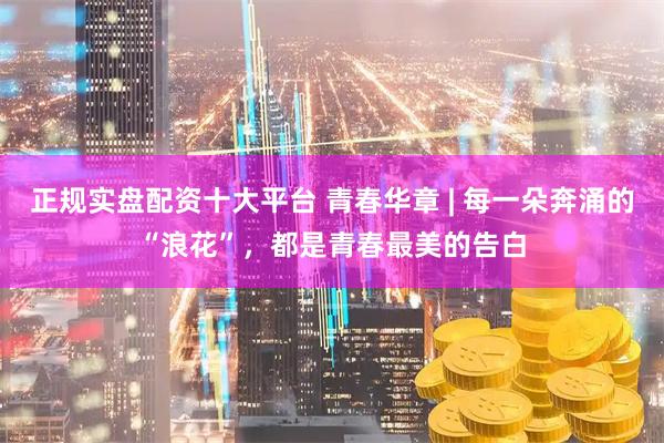 正规实盘配资十大平台 青春华章 | 每一朵奔涌的“浪花”，都是青春最美的告白