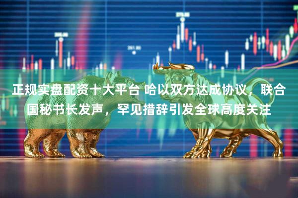 正规实盘配资十大平台 哈以双方达成协议，联合国秘书长发声，罕见措辞引发全球高度关注