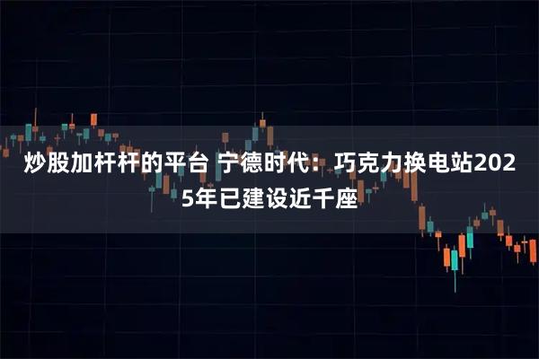 炒股加杆杆的平台 宁德时代：巧克力换电站2025年已建设近千座