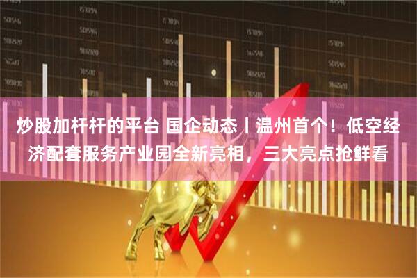 炒股加杆杆的平台 国企动态丨温州首个！低空经济配套服务产业园全新亮相，三大亮点抢鲜看