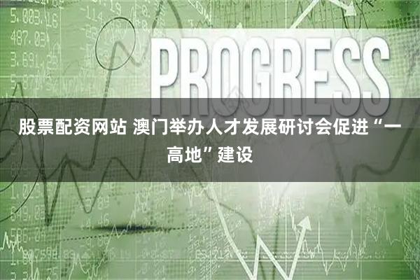 股票配资网站 澳门举办人才发展研讨会促进“一高地”建设