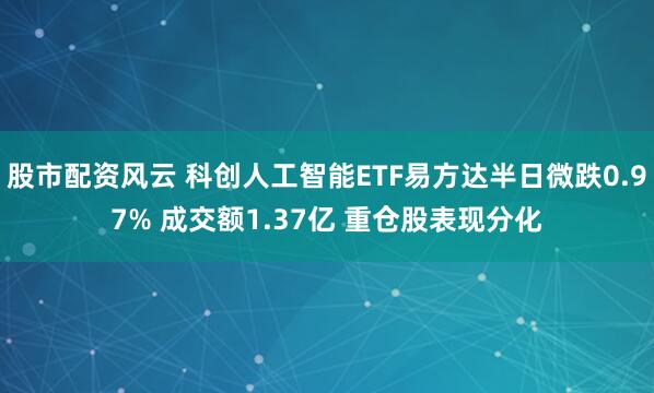 股市配资风云 科创人工智能ETF易方达半日微跌0.97% 成交额1.37亿 重仓股表现分化