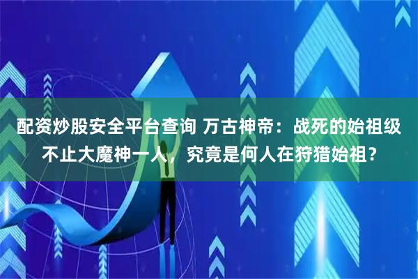 配资炒股安全平台查询 万古神帝：战死的始祖级不止大魔神一人，究竟是何人在狩猎始祖？