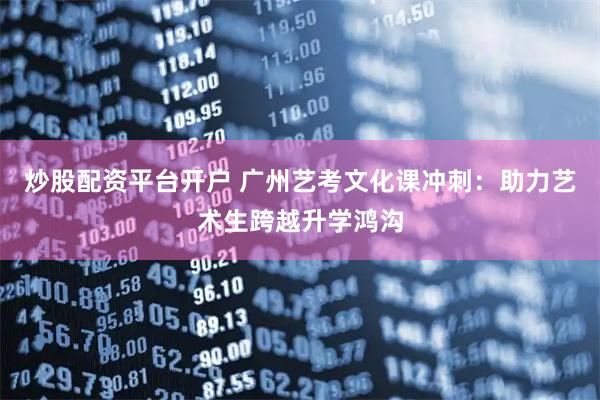 炒股配资平台开户 广州艺考文化课冲刺：助力艺术生跨越升学鸿沟