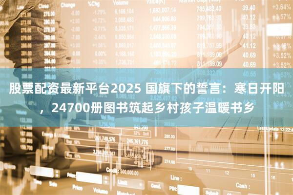 股票配资最新平台2025 国旗下的誓言：寒日开阳，24700册图书筑起乡村孩子温暖书乡