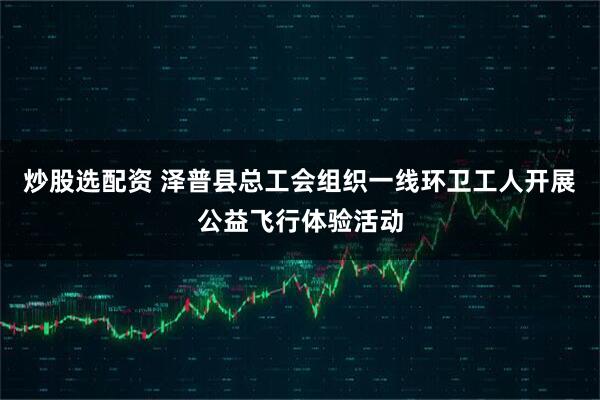 炒股选配资 泽普县总工会组织一线环卫工人开展公益飞行体验活动