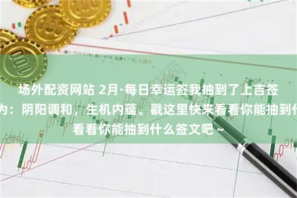 场外配资网站 2月·每日幸运签我抽到了上吉签，今日签文为：阴阳调和，生机内蕴。戳这里快来看看你能抽到什么签文吧～