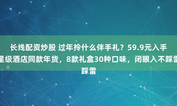 长线配资炒股 过年拎什么伴手礼？59.9元入手星级酒店同款年货，8款礼盒30种口味，闭眼入不踩雷