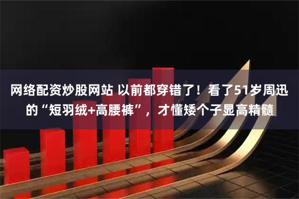 网络配资炒股网站 以前都穿错了！看了51岁周迅的“短羽绒+高腰裤”，才懂矮个子显高精髓