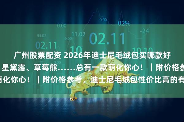 广州股票配资 2026年迪士尼毛绒包买哪款好？精选6款高人气萌物：星黛露、草莓熊……总有一款萌化你心！｜附价格参考，迪士尼毛绒包性价比高的有哪些？