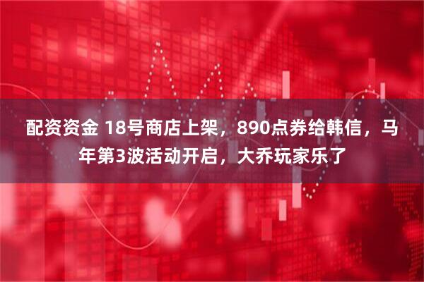 配资资金 18号商店上架，890点券给韩信，马年第3波活动开启，大乔玩家乐了
