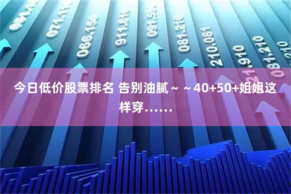 今日低价股票排名 告别油腻～～40+50+姐姐这样穿……