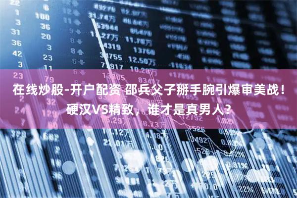 在线炒股-开户配资 邵兵父子掰手腕引爆审美战！硬汉VS精致，谁才是真男人？