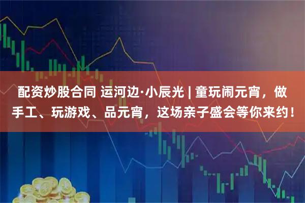 配资炒股合同 运河边·小辰光 | 童玩闹元宵，做手工、玩游戏、品元宵，这场亲子盛会等你来约！