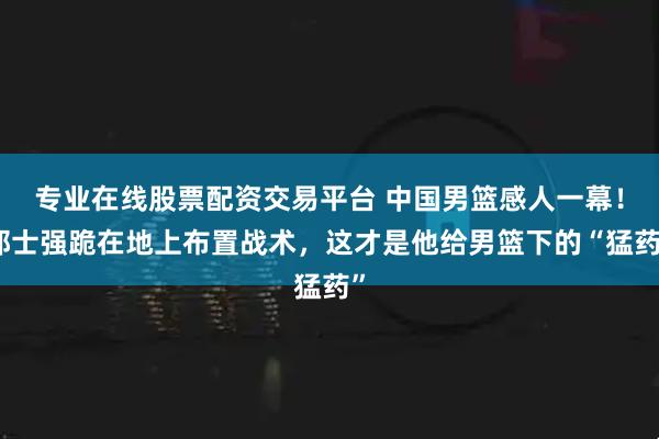 专业在线股票配资交易平台 中国男篮感人一幕！郭士强跪在地上布置战术，这才是他给男篮下的“猛药”