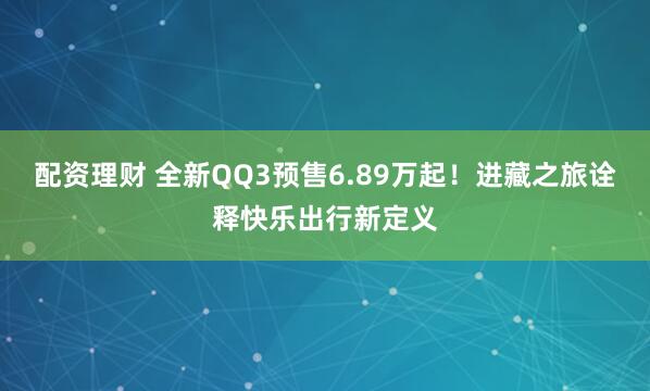 配资理财 全新QQ3预售6.89万起！进藏之旅诠释快乐出行新定义
