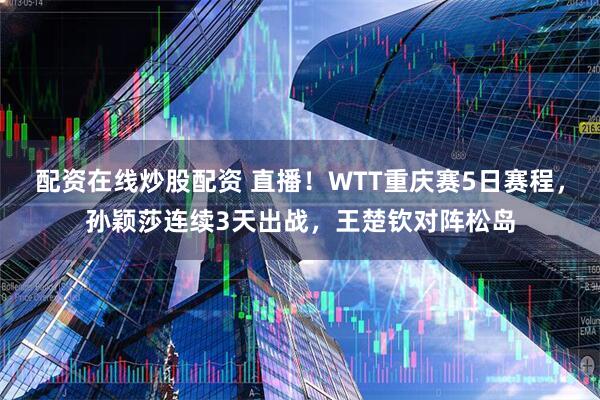 配资在线炒股配资 直播！WTT重庆赛5日赛程，孙颖莎连续3天出战，王楚钦对阵松岛