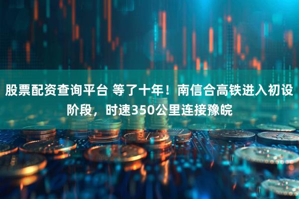 股票配资查询平台 等了十年！南信合高铁进入初设阶段，时速350公里连接豫皖