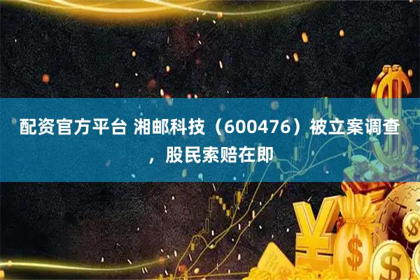 配资官方平台 湘邮科技（600476）被立案调查，股民索赔在即