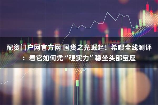 配资门户网官方网 国货之光崛起！希喂全线测评：看它如何凭“硬实力”稳坐头部宝座