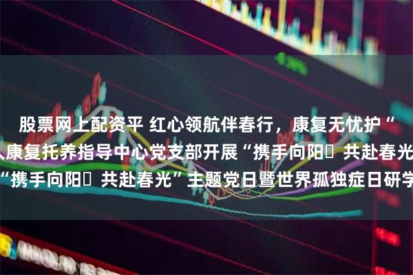 股票网上配资平 红心领航伴春行，康复无忧护“星”途——金华市残疾人康复托养指导中心党支部开展“携手向阳・共赴春光”主题党日暨世界孤独症日研学活动