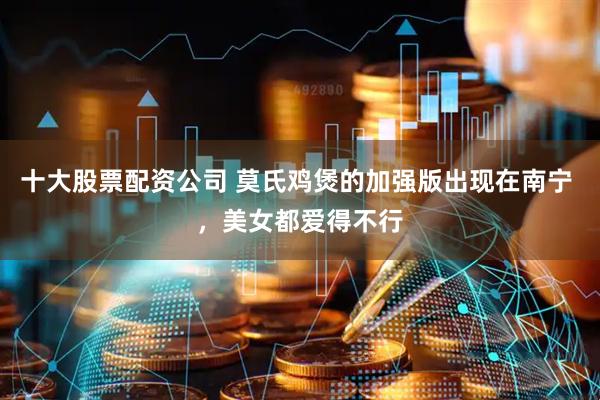 十大股票配资公司 莫氏鸡煲的加强版出现在南宁 ，美女都爱得不行