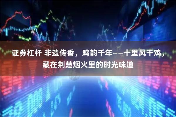 证券杠杆 非遗传香，鸡韵千年——十里风干鸡，藏在荆楚烟火里的时光味道
