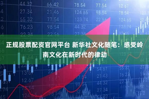 正规股票配资官网平台 新华社文化随笔：感受岭南文化在新时代的律动