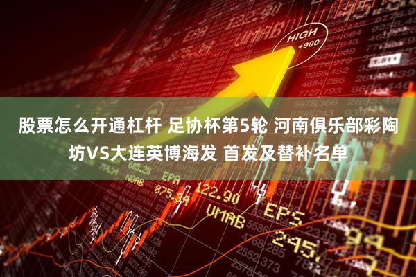 股票怎么开通杠杆 足协杯第5轮 河南俱乐部彩陶坊VS大连英博海发 首发及替补名单