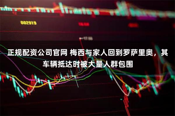 正规配资公司官网 梅西与家人回到罗萨里奥，其车辆抵达时被大量人群包围
