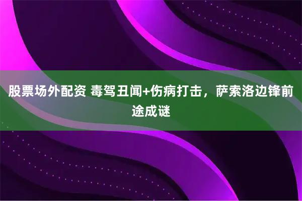 股票场外配资 毒驾丑闻+伤病打击，萨索洛边锋前途成谜