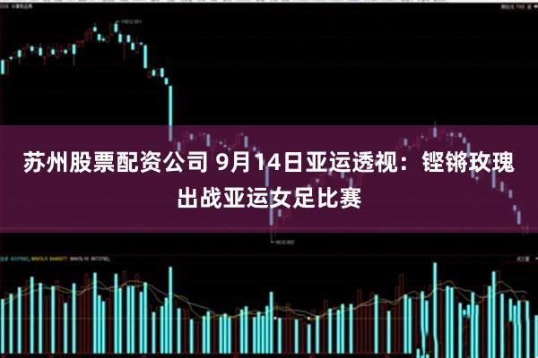苏州股票配资公司 9月14日亚运透视：铿锵玫瑰出战亚运女足比赛