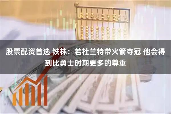 股票配资首选 铁林：若杜兰特带火箭夺冠 他会得到比勇士时期更多的尊重
